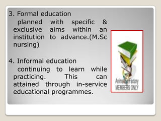 3. Formal education
   planned with specific &
 exclusive aims within an
 institution to advance.(M.Sc
 nursing)

4. Informal education
   continuing to learn while
 practicing.     This    can
 attained through in-service
 educational programmes.
 