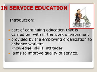 IN SERVICE EDUCATION

  Introduction:

   part of continuing education that is
    carried on with in the work environment
   provided by the employing organization to
    enhance workers
    knowledge, skills, attitudes
   aims to improve quality of service.
 
