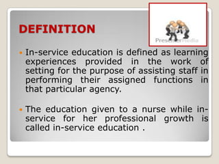 DEFINITION

   In-service education is defined as learning
    experiences provided in the work of
    setting for the purpose of assisting staff in
    performing their assigned functions in
    that particular agency.

   The education given to a nurse while in-
    service for her professional growth is
    called in-service education .
 