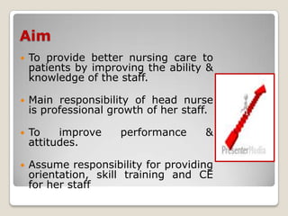 Aim
   To provide better nursing care to
    patients by improving the ability &
    knowledge of the staff.

   Main responsibility of head nurse
    is professional growth of her staff.

   To    improve    performance      &
    attitudes.

   Assume responsibility for providing
    orientation, skill training and CE
    for her staff
 