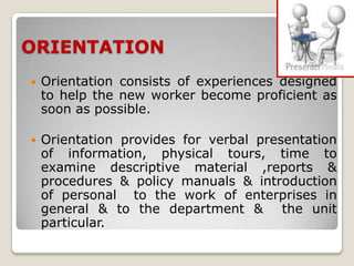 ORIENTATION
   Orientation consists of experiences designed
    to help the new worker become proficient as
    soon as possible.

   Orientation provides for verbal presentation
    of information, physical tours, time to
    examine descriptive material ,reports &
    procedures & policy manuals & introduction
    of personal to the work of enterprises in
    general & to the department & the unit
    particular.
 
