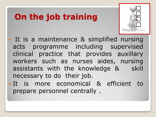 On the job training

  It is a maintenance & simplified nursing
  acts programme including supervised
  clinical practice that provides auxillary
  workers such as nurses aides, nursing
  assistants with the knowledge &      skill
  necessary to do their job.
 It is more economical & efficient to
  prepare personnel centrally .
 