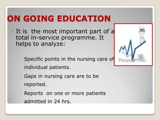 ON GOING EDUCATION
   It is the most important part of a
    total in-service programme. It
    helps to analyze:

     ◦ Specific points in the nursing care of
      individual patients.
     ◦ Gaps in nursing care are to be
      reported.
     ◦ Reports on one or more patients
      admitted in 24 hrs.
 