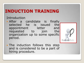 INDUCTION TRAINING
Introduction
 After   a candidate is finally
  selected he is issued the
  appointment       letter   and
  requested     to      join  the
  organization up to some specific
  period.

   The induction follows this step
    and is considered to be a part of
    hiring procedure.
 