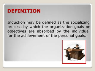DEFINITION

Induction may be defined as the socializing
process by which the organization goals or
objectives are absorbed by the individual
for the achievement of the personal goals.
 