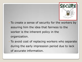 ◦ To create a sense of security for the workers by
 assuring him the idea that fairness to the
 worker is the inherent policy in the
 organization.
◦ To avoid cost of replacing workers who separate
 during the early impression period due to lack
 of accurate information.
 