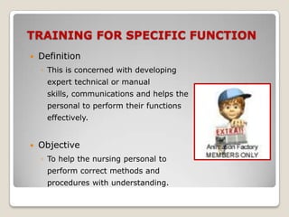 TRAINING FOR SPECIFIC FUNCTION
   Definition
    ◦ This is concerned with developing
      expert technical or manual
      skills, communications and helps the
      personal to perform their functions
      effectively.


   Objective
    ◦ To help the nursing personal to
      perform correct methods and
      procedures with understanding.
 