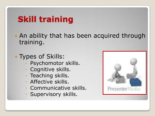 Skill training

   An ability that has been acquired through
    training.

   Types of Skills:
      ◦   Psychomotor skills.
      ◦   Cognitive skills.
      ◦   Teaching skills.
      ◦   Affective skills.
      ◦   Communicative skills.
      ◦   Supervisory skills.
 