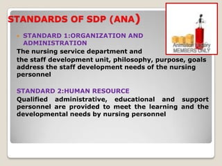STANDARDS OF SDP (ANA)
  STANDARD 1:ORGANIZATION AND
   ADMINISTRATION
 The nursing service department and
 the staff development unit, philosophy, purpose, goals
 address the staff development needs of the nursing
 personnel

 STANDARD 2:HUMAN RESOURCE
 Qualified administrative, educational and support
 personnel are provided to meet the learning and the
 developmental needs by nursing personnel
 