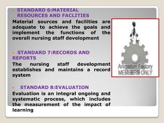  STANDARD 6:MATERIAL
  RESOURCES AND FACLITIES
Material sources and facilities are
adequate to achieve the goals and
implement the functions of the
overall nursing staff development


 STANDARD 7:RECORDS AND
REPORTS
The    nursing  staff  development
establishes and maintains a record
system

  STANDARD 8:EVALUATION
Evaluation is an integral ongoing and
systematic process, which includes
the measurement of the impact of
learning
 