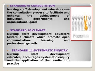  STANDARD 9: CONSULTATION
Nursing staff development educators use
the consultation process to facilitate and
enhance      the     achievement        of
individual,      departmental          and
organizational goals


 STANDARD 10:CLIMATE
Nursing staff development educators
fosters a climate which promote open
communication,      learning     and
professional growth

  STANDARD 11:SYSTEMATIC ENQUIRY
Nursing        staff       development
educates, encourages systematic enquiry
and the application of the results into
practice
 