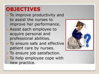 OBJECTIVES
   To improve productivity and
    to assist the nurses to
    improve her performance.
   Assist each employee to
    acquire personal and
    professional abilities.
   To ensure safe and effective
    patient care by nurses.
   To ensure job satisfaction.
   To help employee cope with
    new practice.
 