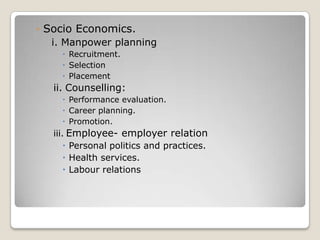 ◦ Socio Economics.
  i. Manpower planning
      Recruitment.
      Selection
      Placement
   ii. Counselling:
      Performance evaluation.
      Career planning.
      Promotion.
   iii. Employee- employer relation
        Personal politics and practices.
        Health services.
        Labour relations
 