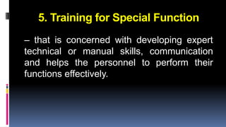5. Training for Special Function 
– that is concerned with developing expert 
technical or manual skills, communication 
and helps the personnel to perform their 
functions effectively. 
 