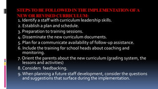 STEPS TO BE FOLLOWED IN THE IMPLEMENTATION OF A 
NEW OR REVISED CURRICULUM: 
1. Identify a staff with curriculum leadership skills. 
2. Establish a plan and schedule. 
3. Preparation to training sessions. 
4. Disseminate the new curriculum documents. 
5. Plan for a communicate availability of follow-up assistance. 
6. Include the training for school heads about coaching and 
monitoring. 
7. Orient the parents about the new curriculum (grading system, the 
lessons and activities) 
8. Considers feedbacking. 
9. When planning a future staff development, consider the questions 
and suggestions that surface during the implementation. 
 
