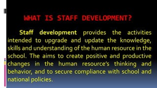 WHAT IS STAFF DEVELOPMENT? 
Staff development provides the activities 
intended to upgrade and update the knowledge, 
skills and understanding of the human resource in the 
school. The aims to create positive and productive 
changes in the human resource’s thinking and 
behavior, and to secure compliance with school and 
national policies. 
 