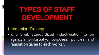 TYPES OF STAFF 
DEVELOPMENT 
1. Induction Training 
 is a brief, standardized indoctrination to an 
agency’s philosophy, purposes, policies and 
regulation given to each worker. 
 