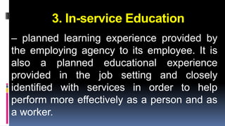 3. In-service Education 
– planned learning experience provided by 
the employing agency to its employee. It is 
also a planned educational experience 
provided in the job setting and closely 
identified with services in order to help 
perform more effectively as a person and as 
a worker. 
 