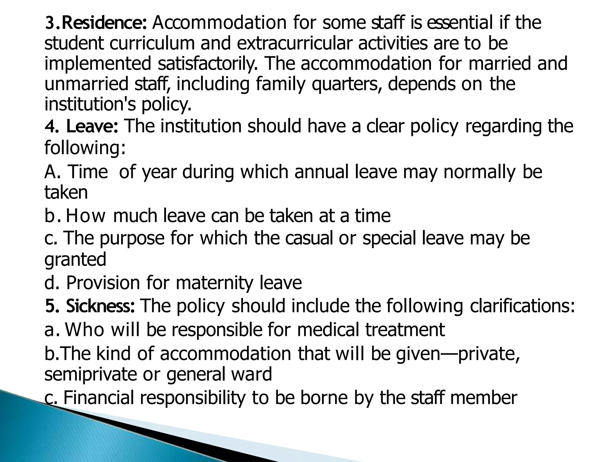 3.Residence: Accommodation for some staff is essential if the
student curriculum and extracurricular activities are to be
implemented satisfactorily. The accommodation for married and
unmarried staff, including family quarters, depends on the
institution's policy.
4. Leave: The institution should have a clear policy regarding the
following:
A. Time of year during which annual leave may normally be
taken
b. How much leave can be taken at a time
c. The purpose for which the casual or special leave may be
granted
d. Provision for maternity leave
5. Sickness: The policy should include the following clarifications:
a. Who will be responsible for medical treatment
b.The kind of accommodation that will be given—private,
semiprivate or general ward
c. Financial responsibility to be borne by the staff member
 