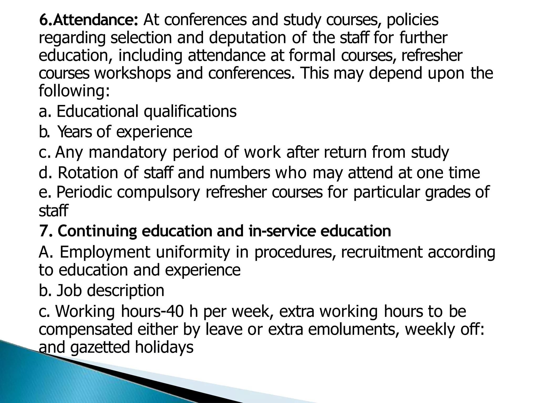 6.Attendance: At conferences and study courses, policies
regarding selection and deputation of the staff for further
education, including attendance at formal courses, refresher
courses workshops and conferences. This may depend upon the
following:
a. Educational qualifications
b. Years of experience
c. Any mandatory period of work after return from study
d. Rotation of staff and numbers who may attend at one time
e. Periodic compulsory refresher courses for particular grades of
staff
7. Continuing education and in-service education
A. Employment uniformity in procedures, recruitment according
to education and experience
b. Job description
c. Working hours-40 h per week, extra working hours to be
compensated either by leave or extra emoluments, weekly off:
and gazetted holidays
 