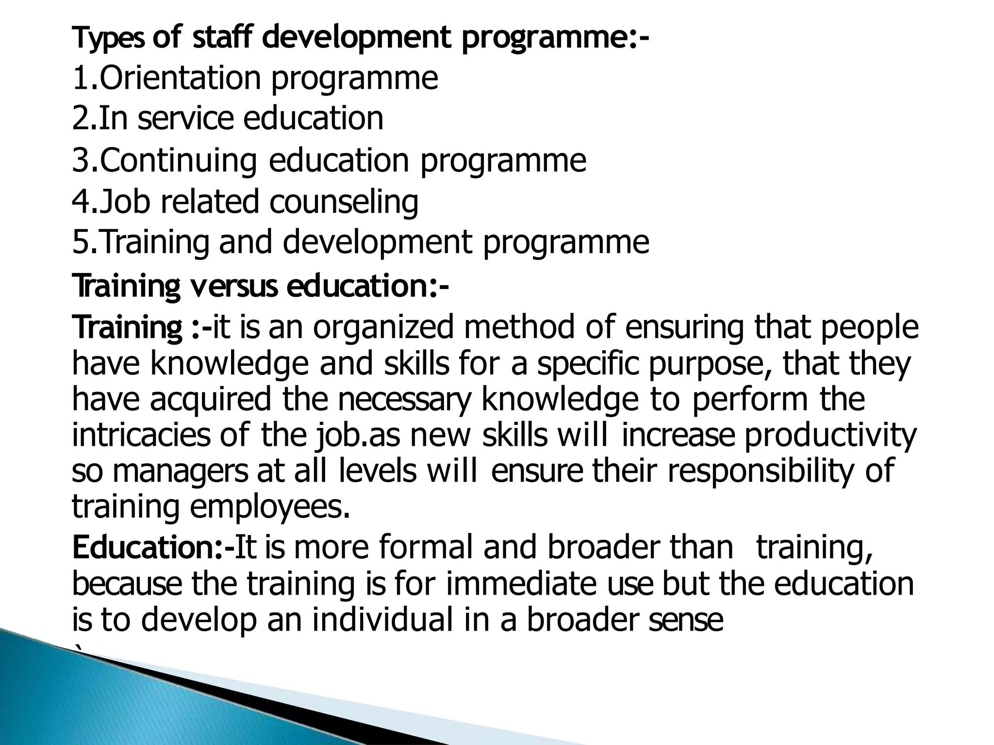 Types of staff development programme:-
1.Orientation programme
2.In service education
3.Continuing education programme
4.Job related counseling
5.Training and development programme
T
raining versus education:-
Training :-it is an organized method of ensuring that people
have knowledge and skills for a specific purpose, that they
have acquired the necessary knowledge to perform the
intricacies of the job.as new skills will increase productivity
so managers at all levels will ensure their responsibility of
training employees.
Education:-It is more formal and broader than training,
because the training is for immediate use but the education
is to develop an individual in a broader sense
`
 