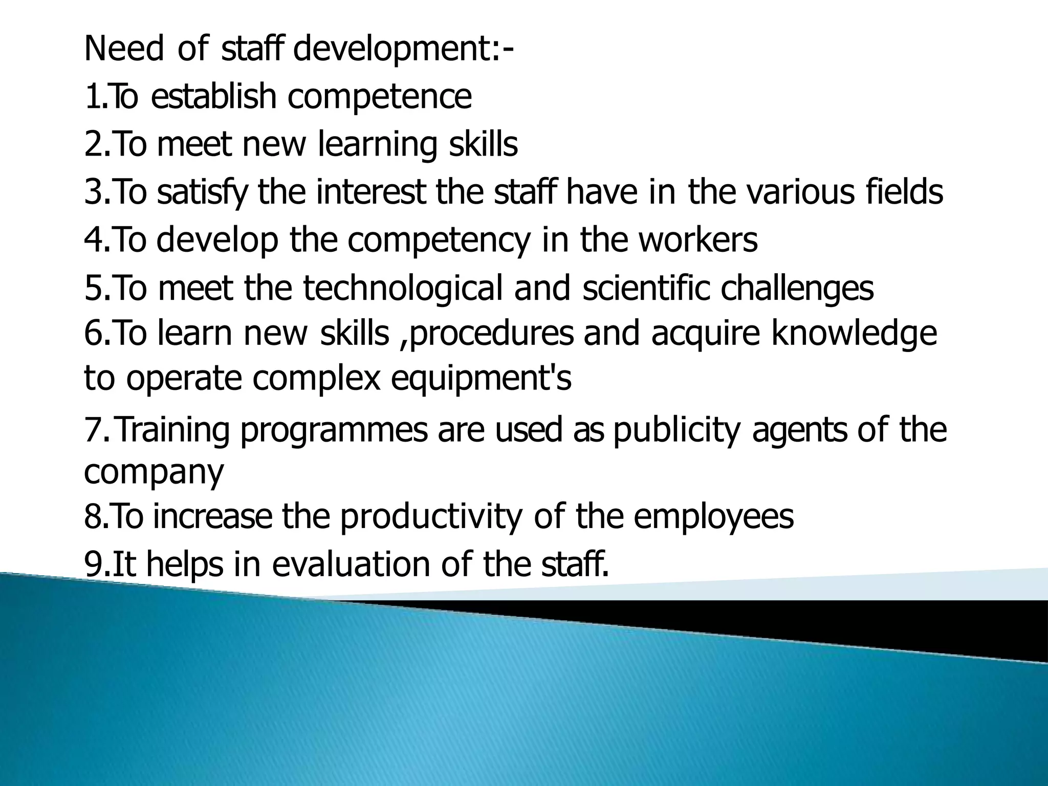 Need of staff development:-
1.T
o establish competence
2.To meet new learning skills
3.To satisfy the interest the staff have in the various fields
4.To develop the competency in the workers
5.To meet the technological and scientific challenges
6.To learn new skills ,procedures and acquire knowledge
to operate complex equipment's
7.Training programmes are used as publicity agents of the
company
8.To increase the productivity of the employees
9.It helps in evaluation of the staff.
 