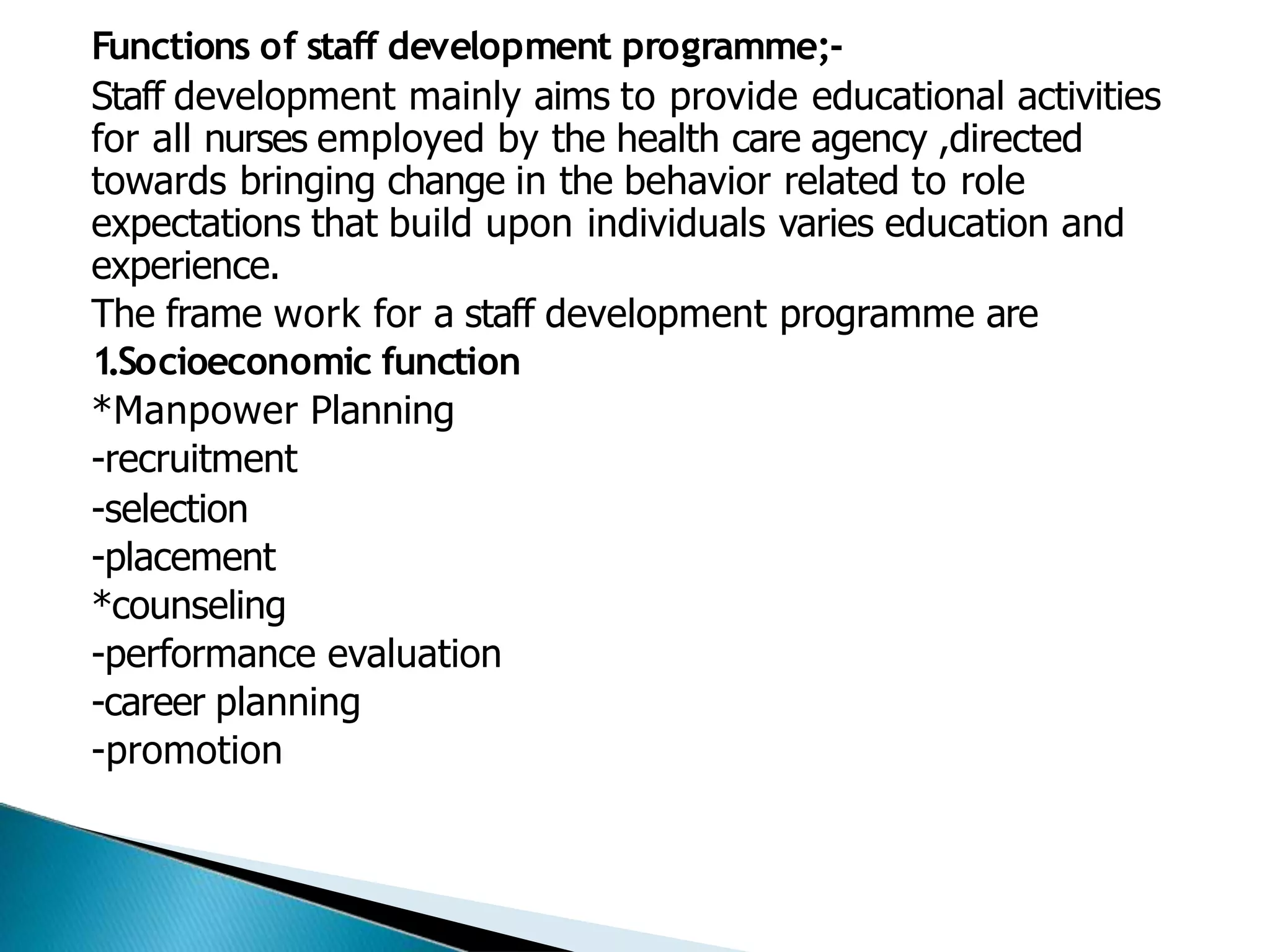 Functions of staff development programme;-
Staff development mainly aims to provide educational activities
for all nurses employed by the health care agency ,directed
towards bringing change in the behavior related to role
expectations that build upon individuals varies education and
experience.
The frame work for a staff development programme are
1.Socioeconomic function
*Manpower Planning
-recruitment
-selection
-placement
*counseling
-performance evaluation
-career planning
-promotion
 