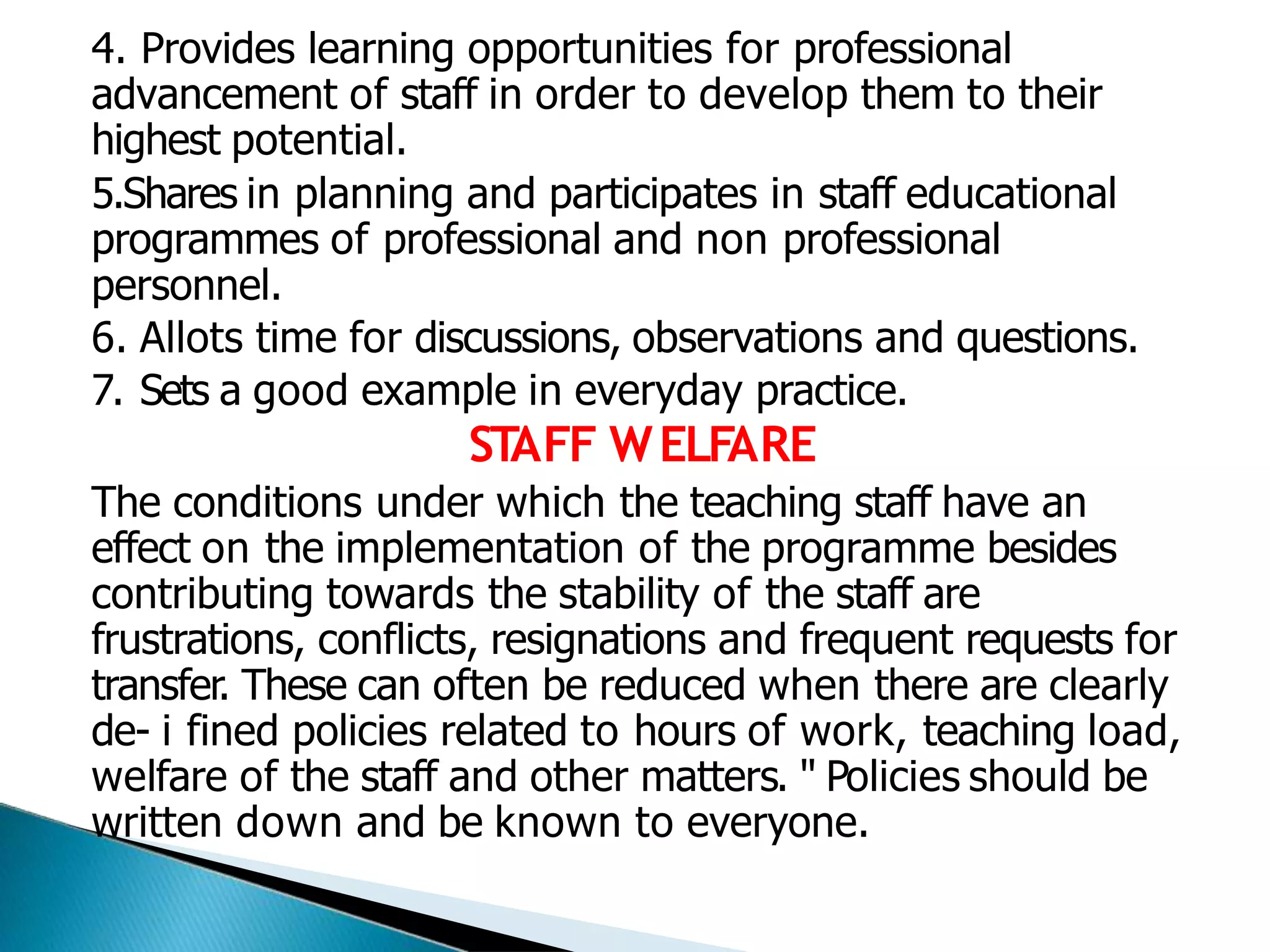 4. Provides learning opportunities for professional
advancement of staff in order to develop them to their
highest potential.
5.Shares in planning and participates in staff educational
programmes of professional and non professional
personnel.
6. Allots time for discussions, observations and questions.
7. Sets a good example in everyday practice.
ST
AFF WELFARE
The conditions under which the teaching staff have an
effect on the implementation of the programme besides
contributing towards the stability of the staff are
frustrations, conflicts, resignations and frequent requests for
transfer. These can often be reduced when there are clearly
de- i fined policies related to hours of work, teaching load,
welfare of the staff and other matters. " Policies should be
written down and be known to everyone.
 