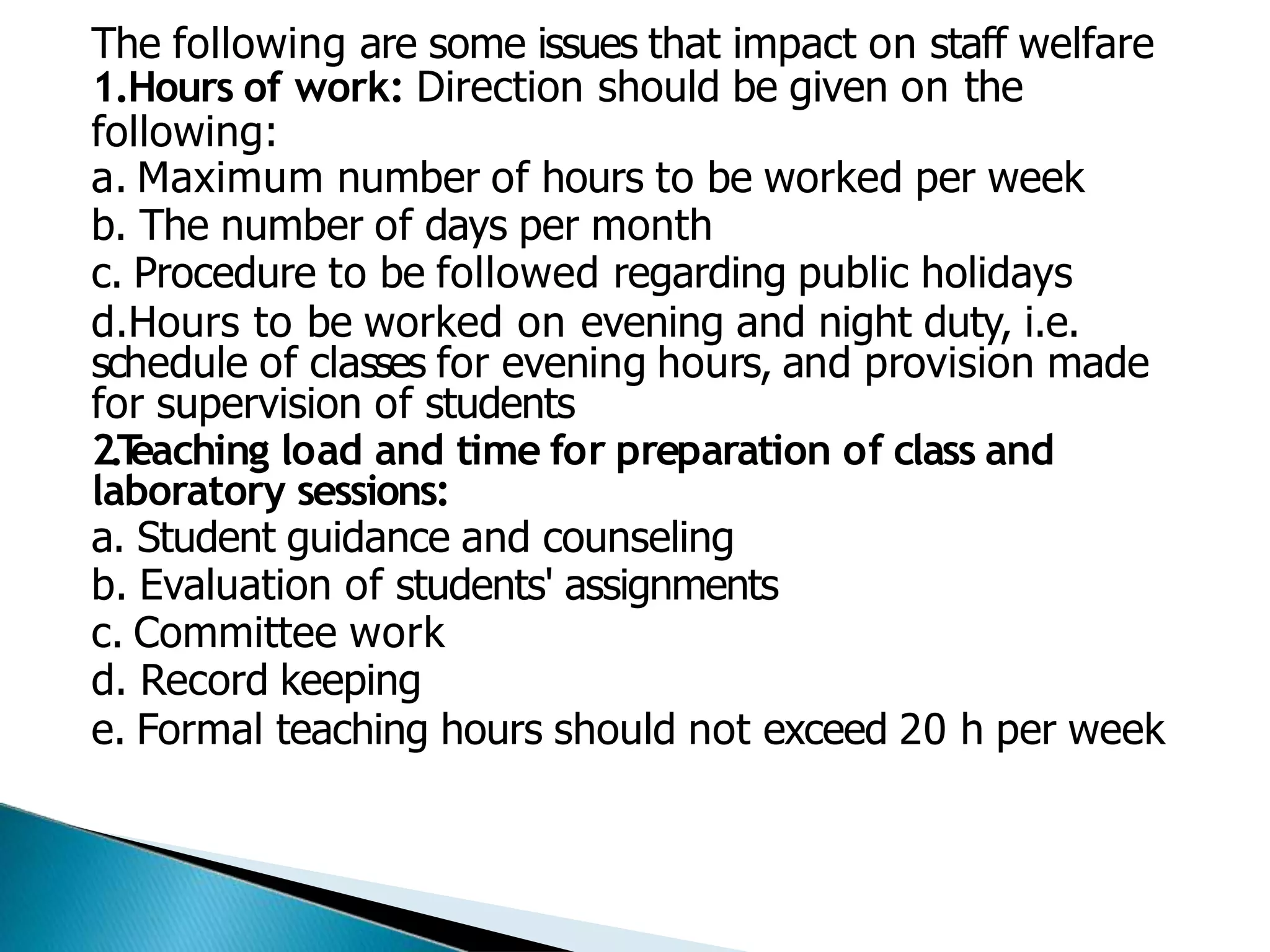 The following are some issues that impact on staff welfare
1.Hours of work: Direction should be given on the
following:
a. Maximum number of hours to be worked per week
b. The number of days per month
c. Procedure to be followed regarding public holidays
d.Hours to be worked on evening and night duty, i.e.
schedule of classes for evening hours, and provision made
for supervision of students
2.T
eaching load and time for preparation of class and
laboratory sessions:
a. Student guidance and counseling
b. Evaluation of students' assignments
c. Committee work
d. Record keeping
e. Formal teaching hours should not exceed 20 h per week
 