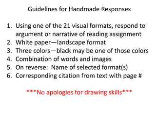 Guidelines for Handmade Responses
1. Using one of the 21 visual formats, respond to
argument or narrative of reading assignment
2. White paper—landscape format
3. Three colors—black may be one of those colors
4. Combination of words and images
5. On reverse: Name of selected format(s)
6. Corresponding citation from text with page #
***No apologies for drawing skills***
 