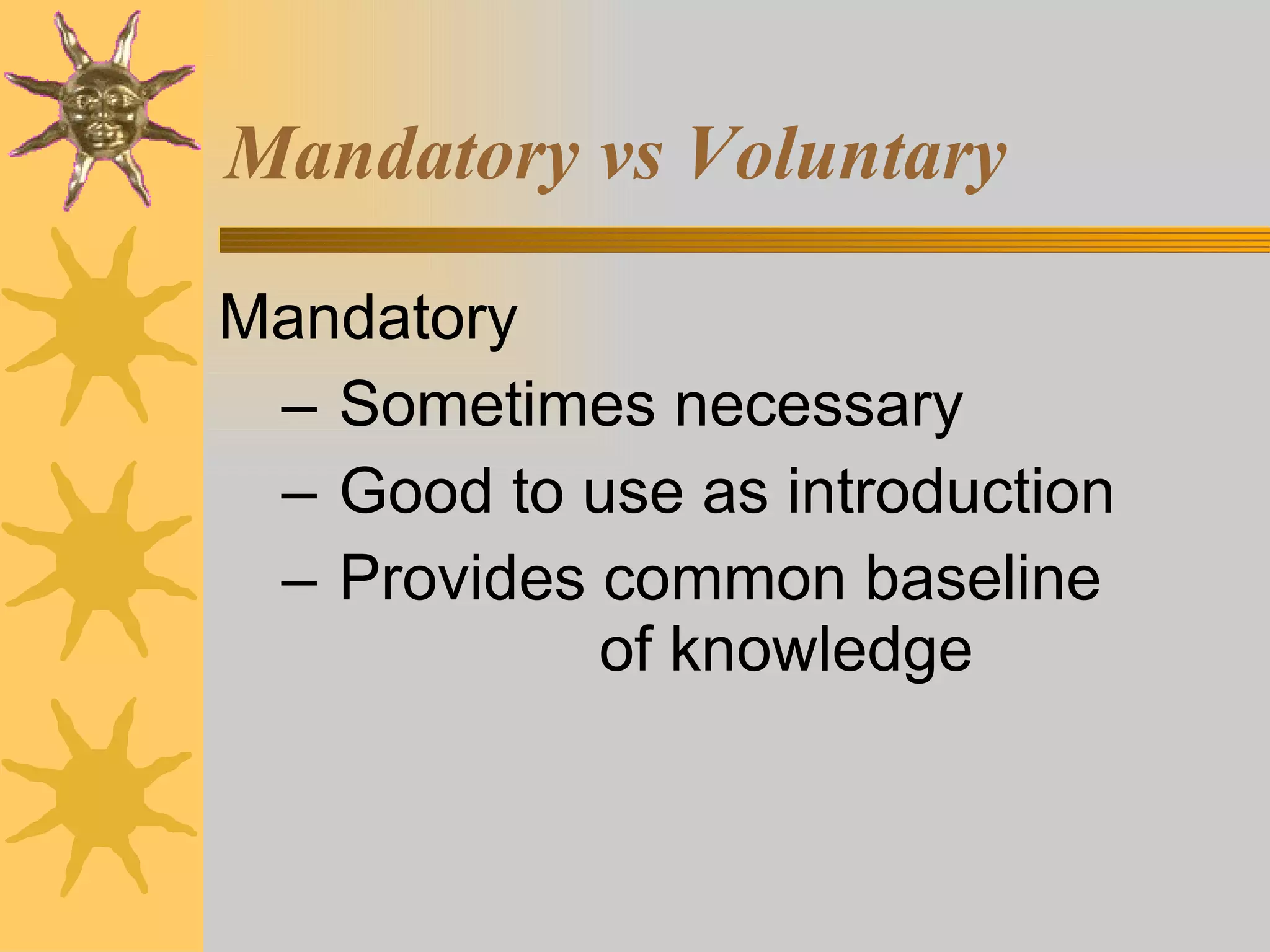 Mandatory vs Voluntary Mandatory Sometimes necessary Good to use as introduction Provides common baseline  of knowledge 