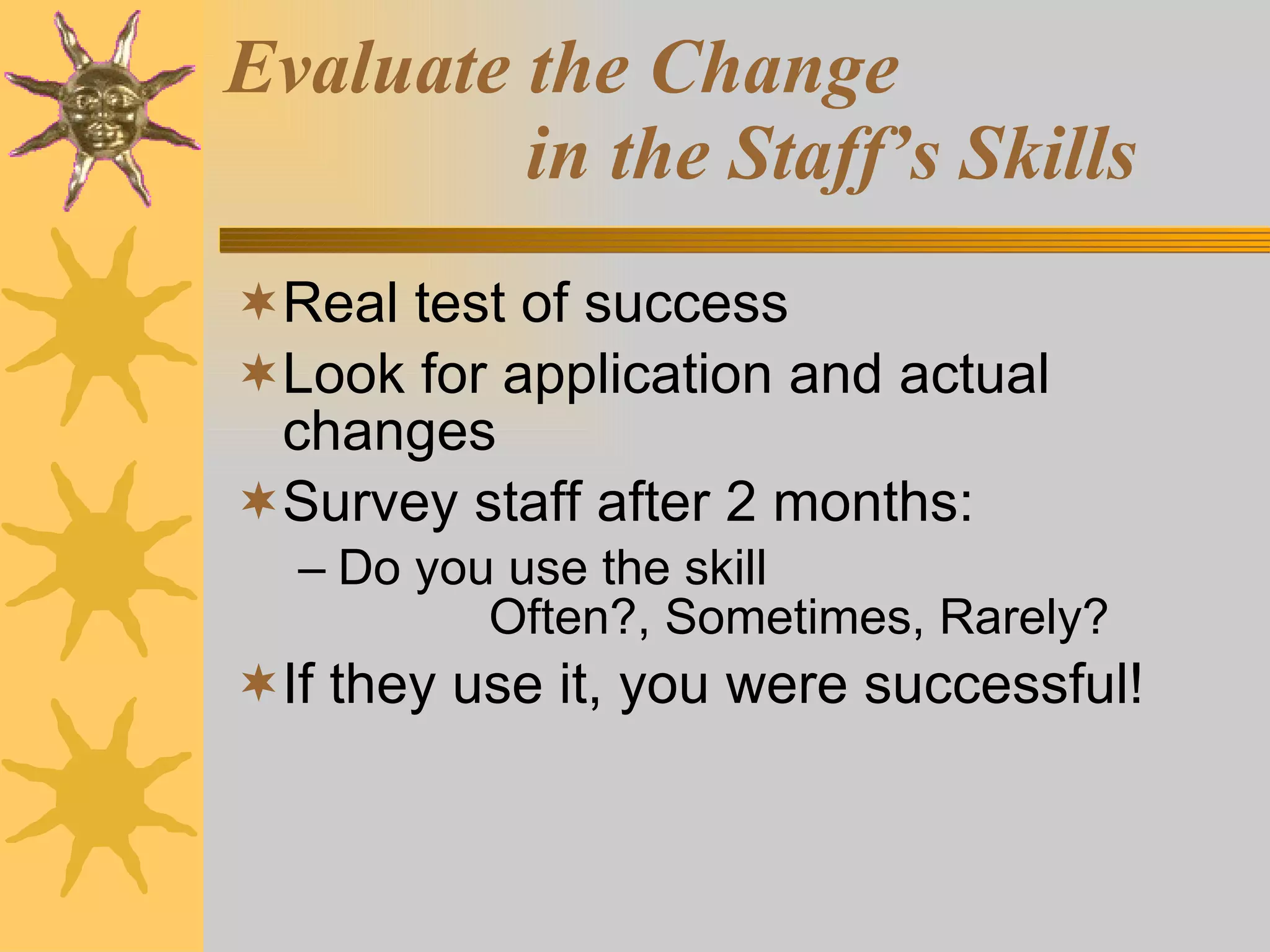 Evaluate the Change    in the Staff’s Skills Real test of success Look for application and actual changes Survey staff after 2 months: Do you use the skill  Often?, Sometimes, Rarely? If they use it, you were successful! 