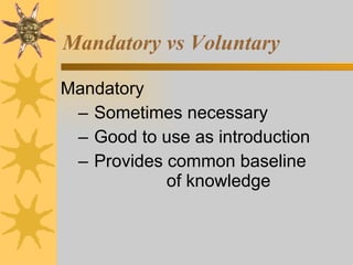 Mandatory vs Voluntary Mandatory Sometimes necessary Good to use as introduction Provides common baseline  of knowledge 