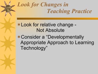 Look for Changes in  Teaching Practice Look for relative change - Not Absolute Consider a “Developmentally Appropriate Approach to Learning Technology” 