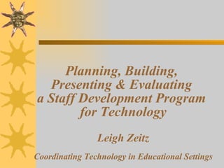 Planning, Building,  Presenting & Evaluating  a Staff Development Program  for Technology Leigh Zeitz Coordinating Technology in Educational Settings 