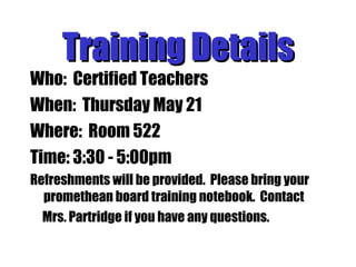 Training Details Who:  Certified Teachers When:  Thursday May 21 Where:  Room 522 Time: 3:30 - 5:00pm Refreshments will be provided.  Please bring your promethean board training notebook.  Contact  Mrs. Partridge if you have any questions. 