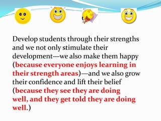 Develop students through their strengths
and we not only stimulate their
development—we also make them happy
(because everyone enjoys learning in
their strength areas)—and we also grow
their confidence and lift their belief
(because they see they are doing
well, and they get told they are doing
well.)
 
