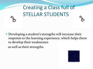 Creating a Class full of
            STELLAR STUDENTS


 Developing a student’s strengths will increase their
 response to the learning experience, which helps them
 to develop their weaknesses
 as well as their strengths.
 