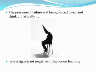  The pressure of failure and being forced to act and
 think unnaturally. . .




 have a significant negative influence on learning!
 