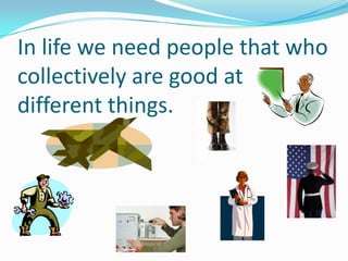 In life we need people that who
collectively are good at
different things.
 
