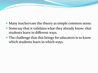  Many teachers see the theory as simple common sense.
 Some say that it validates what they already know: that
  students learn in different ways.
 The challenge that this brings for educators is to know
  which students learn in which ways.
 