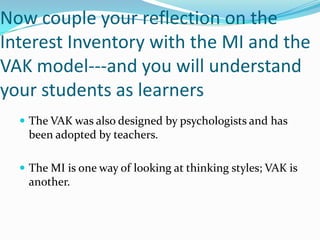Now couple your reflection on the
Interest Inventory with the MI and the
VAK model---and you will understand
your students as learners
   The VAK was also designed by psychologists and has
   been adopted by teachers.

   The MI is one way of looking at thinking styles; VAK is
   another.
 