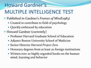 Howard Gardner’s
MULTIPLE INTELLIGENCE TEST
 Published in Gardner’s Frames of Mind(1983)
    Created to contribute to field of psychology
    Quickly embraced by education
 Howard Gardner (currently)
    Professor Harvard Graduate School of Education
    Adjunct Boston University School of Medicine
    Senior Director Harvard Project Zero
    Honorary degrees from at least 20 foreign institutions
    Written over 20 highly regarded books on the human
     mind, learning and behavior
 