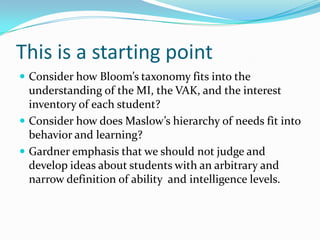 This is a starting point
 Consider how Bloom’s taxonomy fits into the
  understanding of the MI, the VAK, and the interest
  inventory of each student?
 Consider how does Maslow’s hierarchy of needs fit into
  behavior and learning?
 Gardner emphasis that we should not judge and
  develop ideas about students with an arbitrary and
  narrow definition of ability and intelligence levels.
 