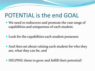 POTENTIAL is the end GOAL
 We need to rediscover and promote the vast range of
 capabilities and uniqueness of each student.

 Look for the capabilities each student possesses


 And then set about valuing each student for who they
 are, what they can be, and

 HELPING them to grow and fulfill their potential!
 