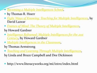  Becoming a Multiple Intelligences School,
 by Thomas R. Hoerr
 Eight Ways of Knowing: Teaching for Multiple Intelligences, by
  David Lazear
 Frames of Mind: The Theory of Multiple Intelligences,
by Howard Gardner
 Intelligence Reframed: Multiple Intelligences for the 21st
  Century, by Howard Gardner
 Multiple Intelligences in the Classroom,
by Thomas Armstrong
 Teaching and Learning Through Multiple Intelligences,
by Linda and Bruce Campbell and Dee Dickinson

 http://www.literacyworks.org/mi/intro/index.html
 