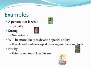 Examples
 A person that is weak
    Spatially
 Strong
    Numerically
 Will be more likely to develop spatial ability
    If explained and developed by using numbers and logic
 Not by
    Being asked to pack a suitcase
 