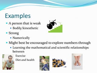 Examples
 A person that is weak
    Bodily/kinesthetic
 Strong
    Numerically
 Might best be encouraged to explore numbers through
    Learning the mathematical and scientific relationships
     between
       Exercise
       Diet and health
 