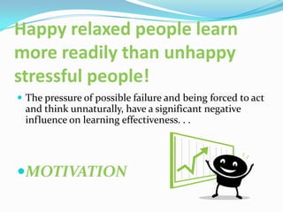 Happy relaxed people learn
more readily than unhappy
stressful people!
 The pressure of possible failure and being forced to act
 and think unnaturally, have a significant negative
 influence on learning effectiveness. . .




MOTIVATION
 