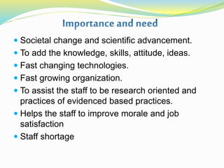  Societal change and scientific advancement.
 To add the knowledge, skills, attitude, ideas.
 Fast changing technologies.
 Fast growing organization.
 To assist the staff to be research oriented and
practices of evidenced based practices.
 Helps the staff to improve morale and job
satisfaction
 Staff shortage
 
